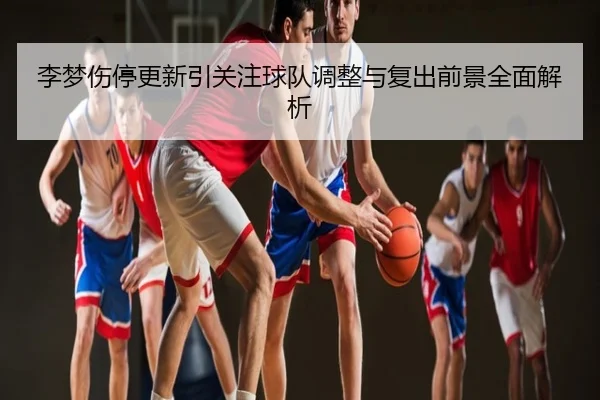 李梦伤停更新引关注球队调整与复出前景全面解析