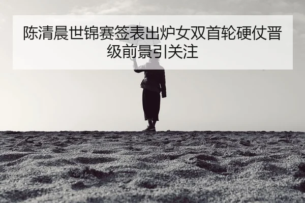 陈清晨世锦赛签表出炉女双首轮硬仗晋级前景引关注