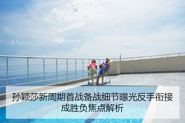 孙颖莎新周期首战备战细节曝光反手衔接成胜负焦点解析