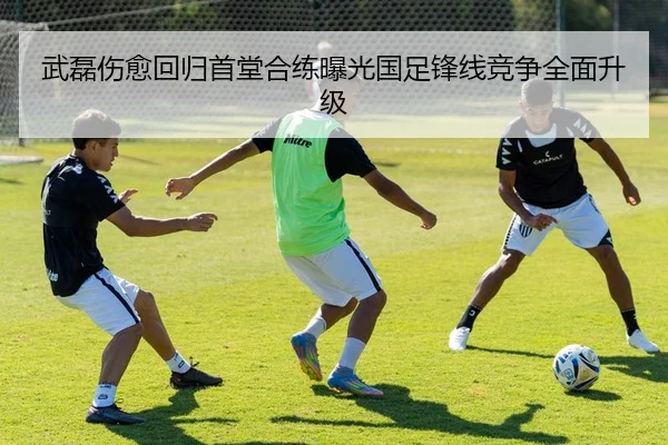 武磊伤愈回归首堂合练曝光国足锋线竞争全面升级