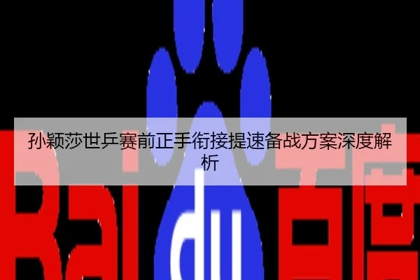 孙颖莎世乒赛前正手衔接提速备战方案深度解析