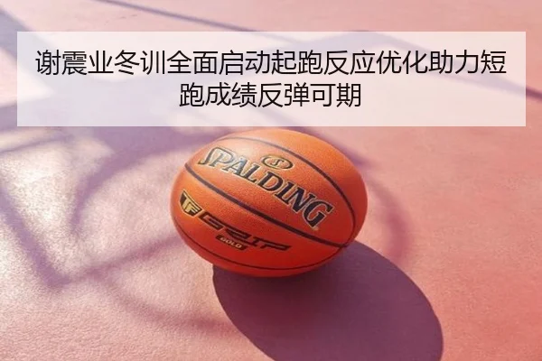 谢震业冬训全面启动起跑反应优化助力短跑成绩反弹可期