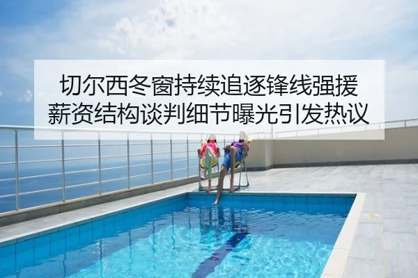 切尔西冬窗持续追逐锋线强援 薪资结构谈判细节曝光引发热议